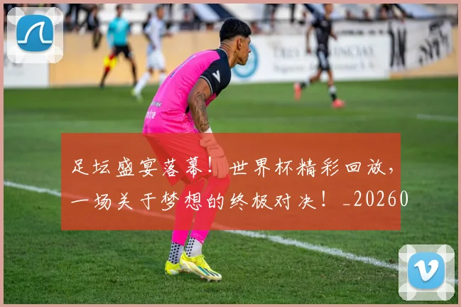 足坛盛宴落幕！世界杯精彩回放，一场关于梦想的终极对决！_20260609191007