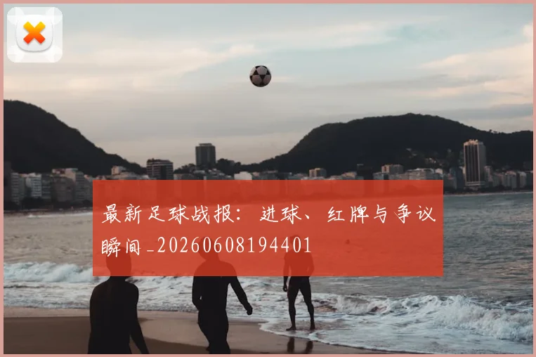 最新足球战报：进球、红牌与争议瞬间_20260608194401