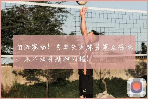 泪洒赛场！男单失利球员赛后感慨，永不放弃精神闪耀！