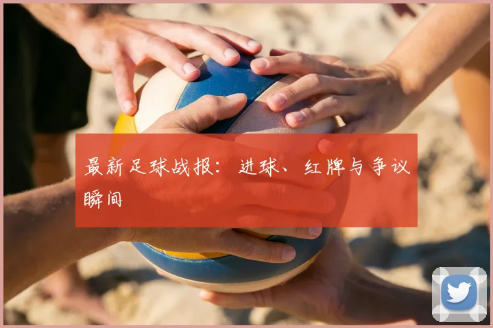 最新足球战报：进球、红牌与争议瞬间