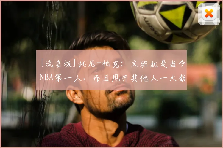 [流言板]托尼-帕克：文班就是当今NBA第一人，而且甩开其他人一大截