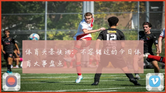 体育头条快讯：不容错过的今日体育大事盘点
