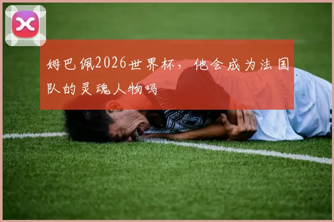 姆巴佩2026世界杯,他会成为法国队的灵魂人物吗