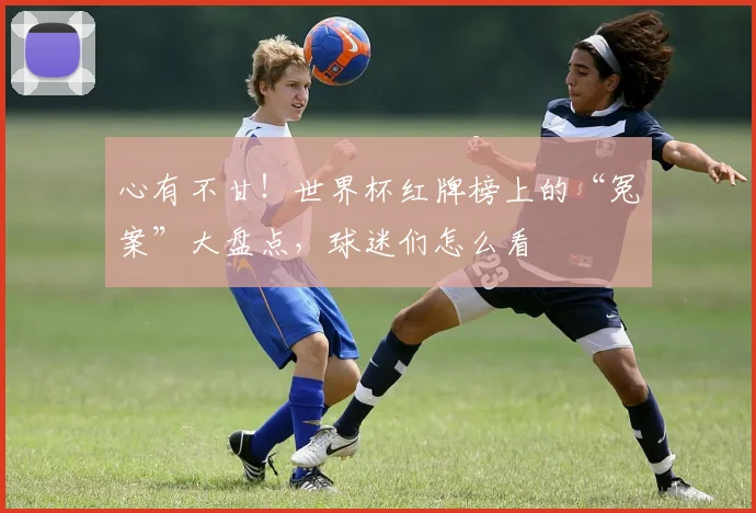 心有不甘!世界杯红牌榜上的“冤案”大盘点,球迷们怎么看