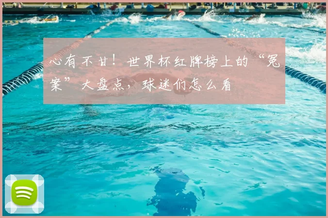 心有不甘!世界杯红牌榜上的“冤案”大盘点,球迷们怎么看