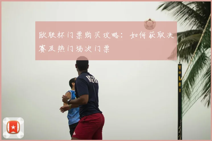 欧联杯门票购买攻略:如何获取决赛及热门场次门票