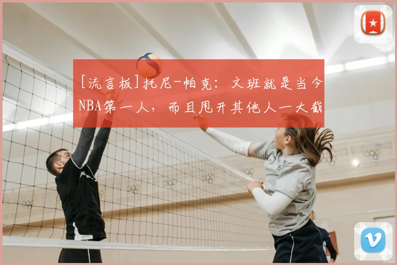 [流言板]托尼-帕克：文班就是当今NBA第一人，而且甩开其他人一大截