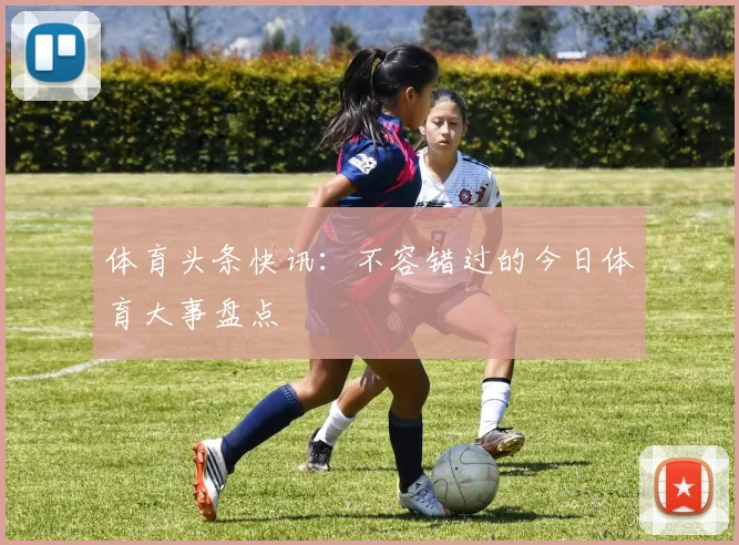 体育头条快讯：不容错过的今日体育大事盘点