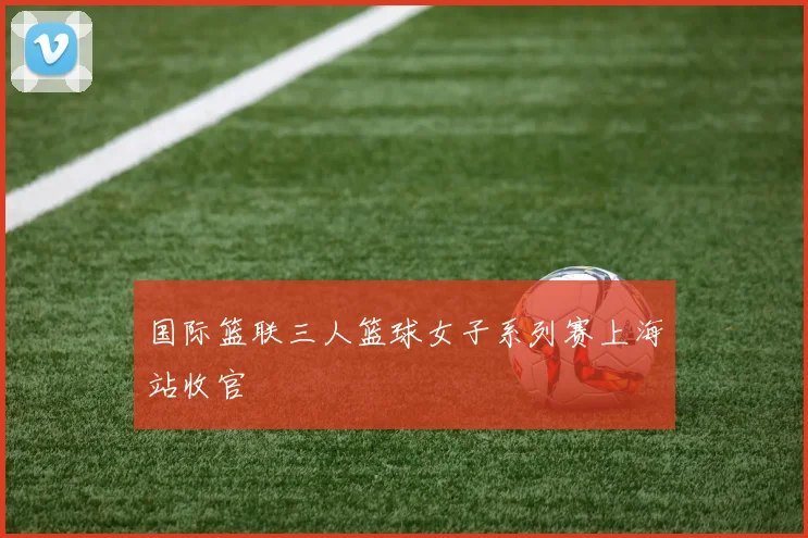 国际篮联三人篮球女子系列赛上海站收官